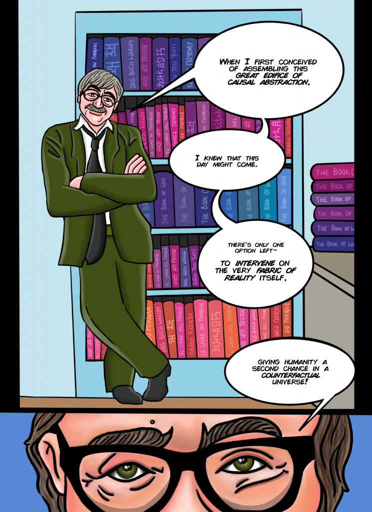 [Walks over to his super professor-y office. ]
[Full floor to ceiling bookshelves like library, one full shelf of copies of “Book of Why”—each in a different language, drafting table in center of desk]
When I first conceived of assembling this great edifice of causal abstraction, I knew that this day might come. There’s only one option left—to intervene on the very fabric of reality itself, giving humanity a second chance in a counterfactual universe.

