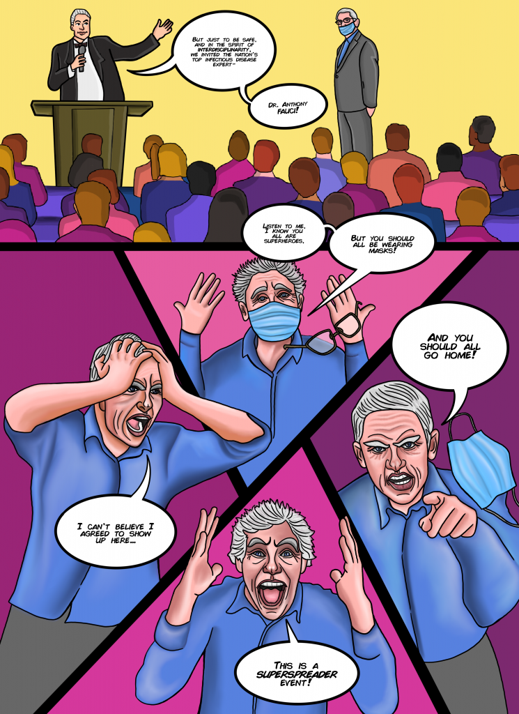 [Godfather]
But just to be safe, and in the spirit of interdisciplinarity, we invited the nation’s top infectious disease expert, Dr. Anthony Fauci.

[Fauci]  
Listen to me, I know you all are superheroes, but you should all be wearing masks. And you should all go home. This is a superspreader event. I can’t believe I agreed to show up here…. but the Godfather can be very persuasive
